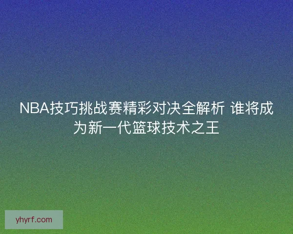 NBA技巧挑战赛精彩对决全解析 谁将成为新一代篮球技术之王