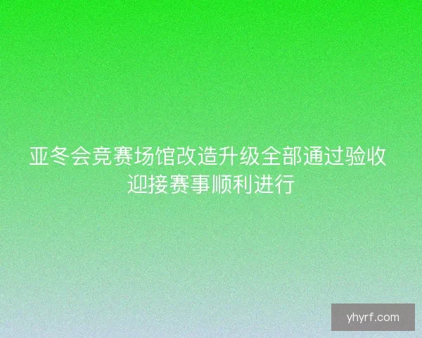 亚冬会竞赛场馆改造升级全部通过验收 迎接赛事顺利进行