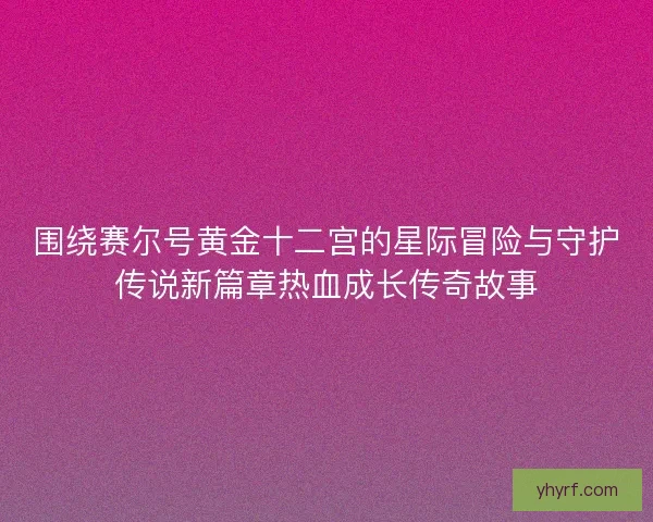 围绕赛尔号黄金十二宫的星际冒险与守护传说新篇章热血成长传奇故事 围绕赛尔号黄金十二宫的星际冒险与守护传说新篇章热血成长传奇故事