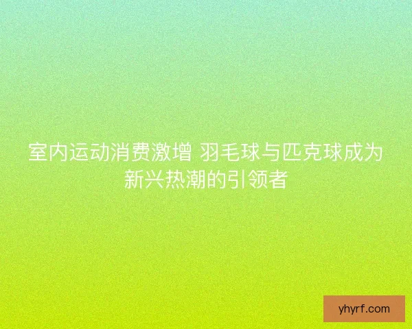 室内运动消费激增 羽毛球与匹克球成为新兴热潮的引领者