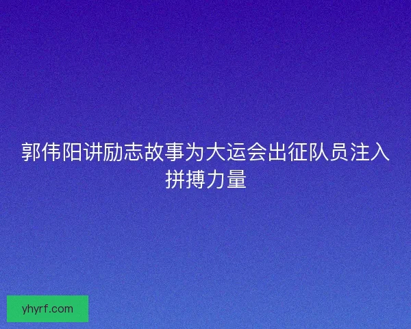 郭伟阳讲励志故事为大运会出征队员注入拼搏力量