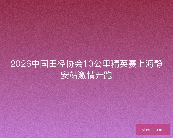 2026中国田径协会10公里精英赛上海静安站激情开跑 2026中国田径协会10公里精英赛上海静安站激情开跑