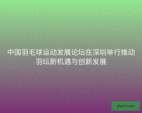 中国羽毛球运动发展论坛在深圳举行推动羽坛新机遇与创新发展
