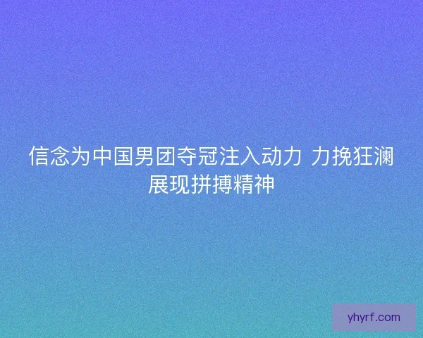 信念为中国男团夺冠注入动力 力挽狂澜展现拼搏精神