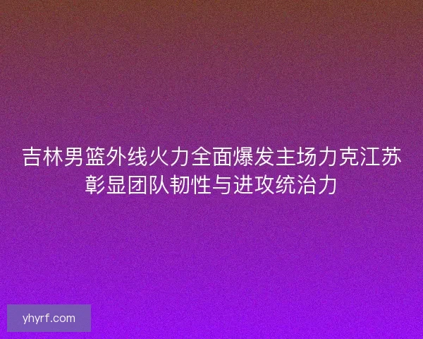 吉林男篮外线火力全面爆发主场力克江苏彰显团队韧性与进攻统治力
