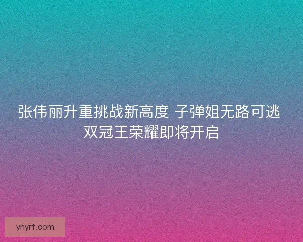 张伟丽升重挑战新高度 子弹姐无路可逃 双冠王荣耀即将开启