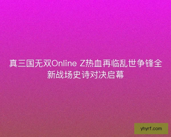 真三国无双Online Z热血再临乱世争锋全新战场史诗对决启幕