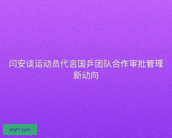 闫安谈运动员代言国乒团队合作审批管理新动向
