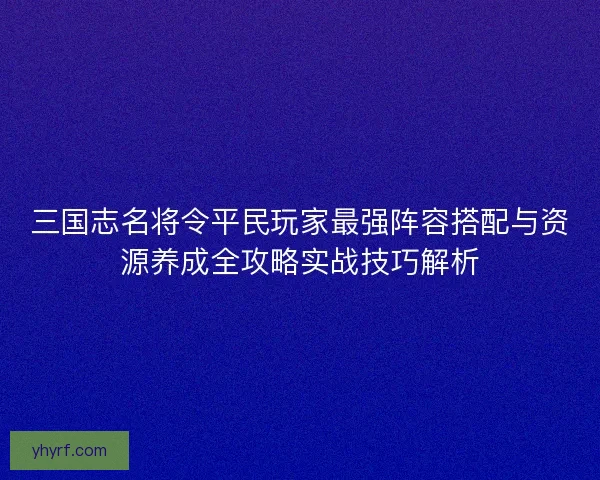 三国志名将令平民玩家最强阵容搭配与资源养成全攻略实战技巧解析
