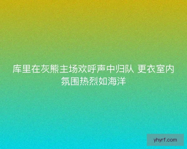 库里在灰熊主场欢呼声中归队 更衣室内氛围热烈如海洋
