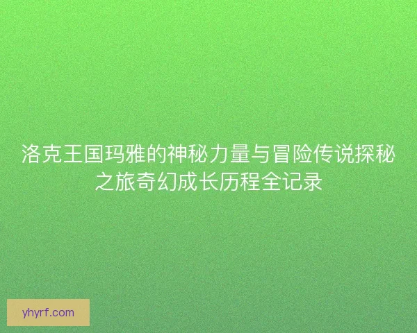 洛克王国玛雅的神秘力量与冒险传说探秘之旅奇幻成长历程全记录