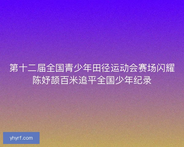 第十二届全国青少年田径运动会赛场闪耀陈妤颉百米追平全国少年纪录