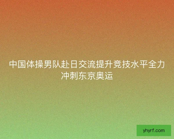 中国体操男队赴日交流提升竞技水平全力冲刺东京奥运 中国体操男队赴日交流提升竞技水平全力冲刺东京奥运