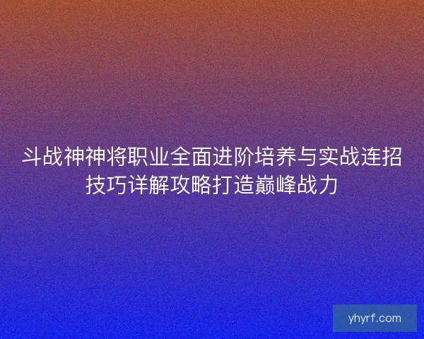 斗战神神将职业全面进阶培养与实战连招技巧详解攻略打造巅峰战力 斗战神神将职业全面进阶培养与实战连招技巧详解攻略打造巅峰战力