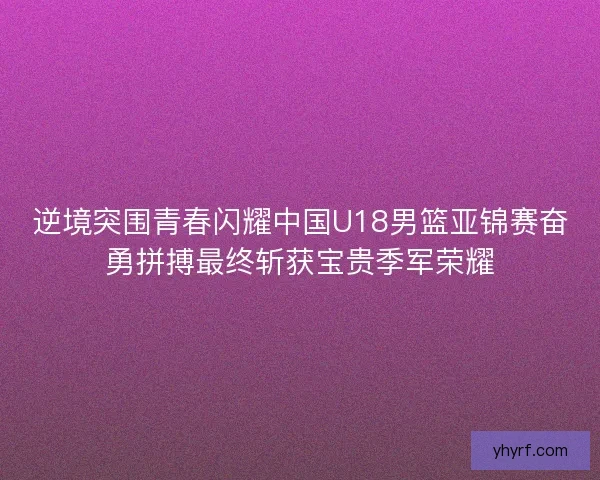 逆境突围青春闪耀中国U18男篮亚锦赛奋勇拼搏最终斩获宝贵季军荣耀