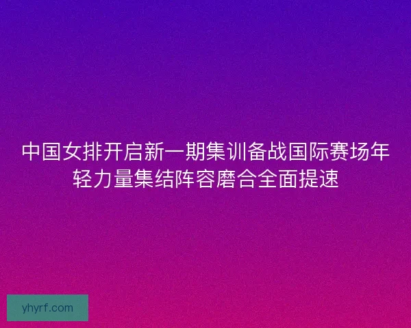 中国女排开启新一期集训备战国际赛场年轻力量集结阵容磨合全面提速