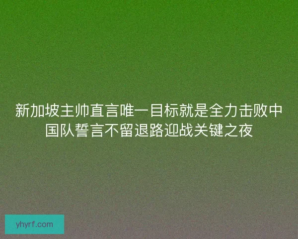 新加坡主帅直言唯一目标就是全力击败中国队誓言不留退路迎战关键之夜