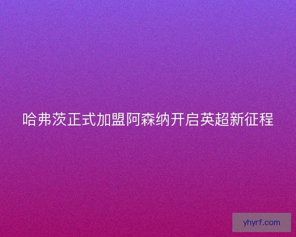 哈弗茨正式加盟阿森纳开启英超新征程