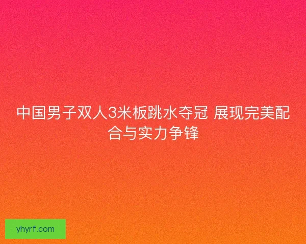 中国男子双人3米板跳水夺冠 展现完美配合与实力争锋