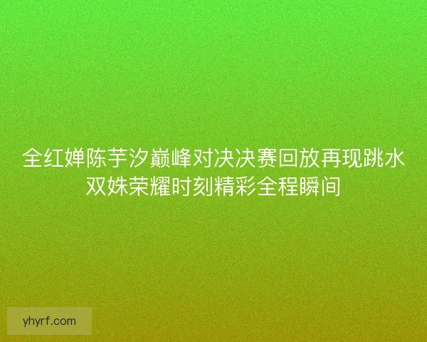 全红婵陈芋汐巅峰对决决赛回放再现跳水双姝荣耀时刻精彩全程瞬间 全红婵陈芋汐巅峰对决决赛回放再现跳水双姝荣耀时刻精彩全程瞬间