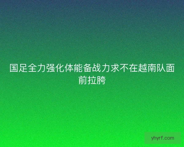 国足全力强化体能备战力求不在越南队面前拉胯 国足全力强化体能备战力求不在越南队面前拉胯
